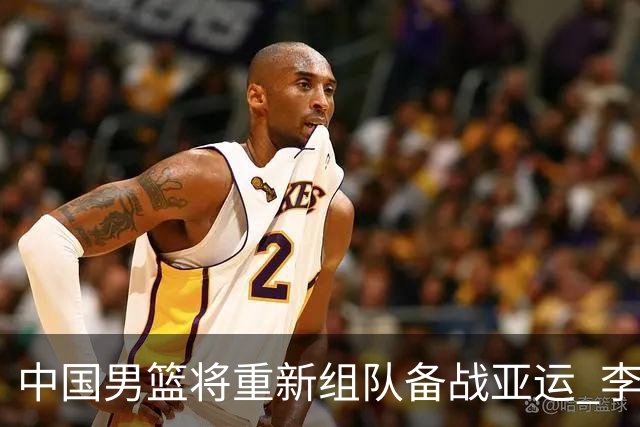 中国男篮将重新组队备战亚运 李凯尔周琦缺席